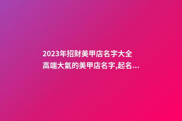 2023年招財美甲店名字大全 高端大氣的美甲店名字,起名之家-第1張-店鋪起名-玄機派